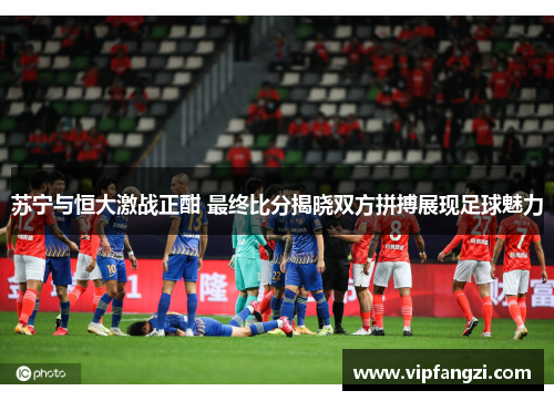 苏宁与恒大激战正酣 最终比分揭晓双方拼搏展现足球魅力