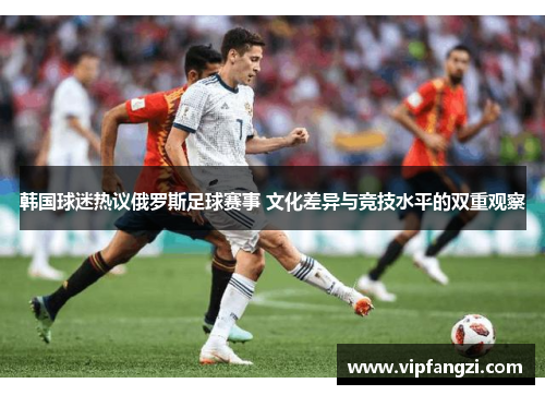 韩国球迷热议俄罗斯足球赛事 文化差异与竞技水平的双重观察